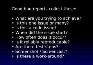 Good bug reports collect these:

•   What are you trying to achieve?
•   Is this one issue or many?
•   Is this a code issue?
•   When did the issue start?
•   How often does it occur?
•   Is it reliably reproducable?
•   Are there test-steps?
•   Screenshot / Screencast?
•   Is there a work-around?
 
