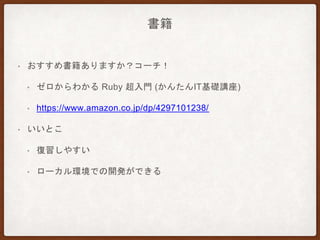 書籍
• おすすめ書籍ありますか？コーチ！
• ゼロからわかる Ruby 超入門 (かんたんIT基礎講座)
• https://www.amazon.co.jp/dp/4297101238/
• いいとこ
• 復習しやすい
• ローカル環境での開発ができる
 