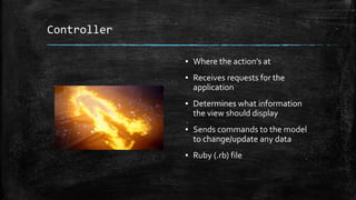 Controller
▪ Where the action’s at
▪ Receives requests for the
application
▪ Determines what information
the view should display
▪ Sends commands to the model
to change/update any data
▪ Ruby (.rb) file
 