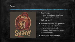 Gems
▪ Ruby recap:
– Gems are packaged bits of code
other people have written
▪ Rails is a gem!
▪ People frequently use gems to:
– Handle user authentication
– Write tests for their code
– Separate data chunks into pages
– Create fake data
▪ Gems go in yourGemfile
 