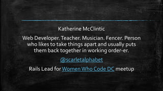 Katherine McClintic
Web Developer.Teacher. Musician. Fencer. Person
who likes to take things apart and usually puts
them back together in working order-er.
@scarletalphabet
Rails Lead forWomenWho Code DC meetup
 