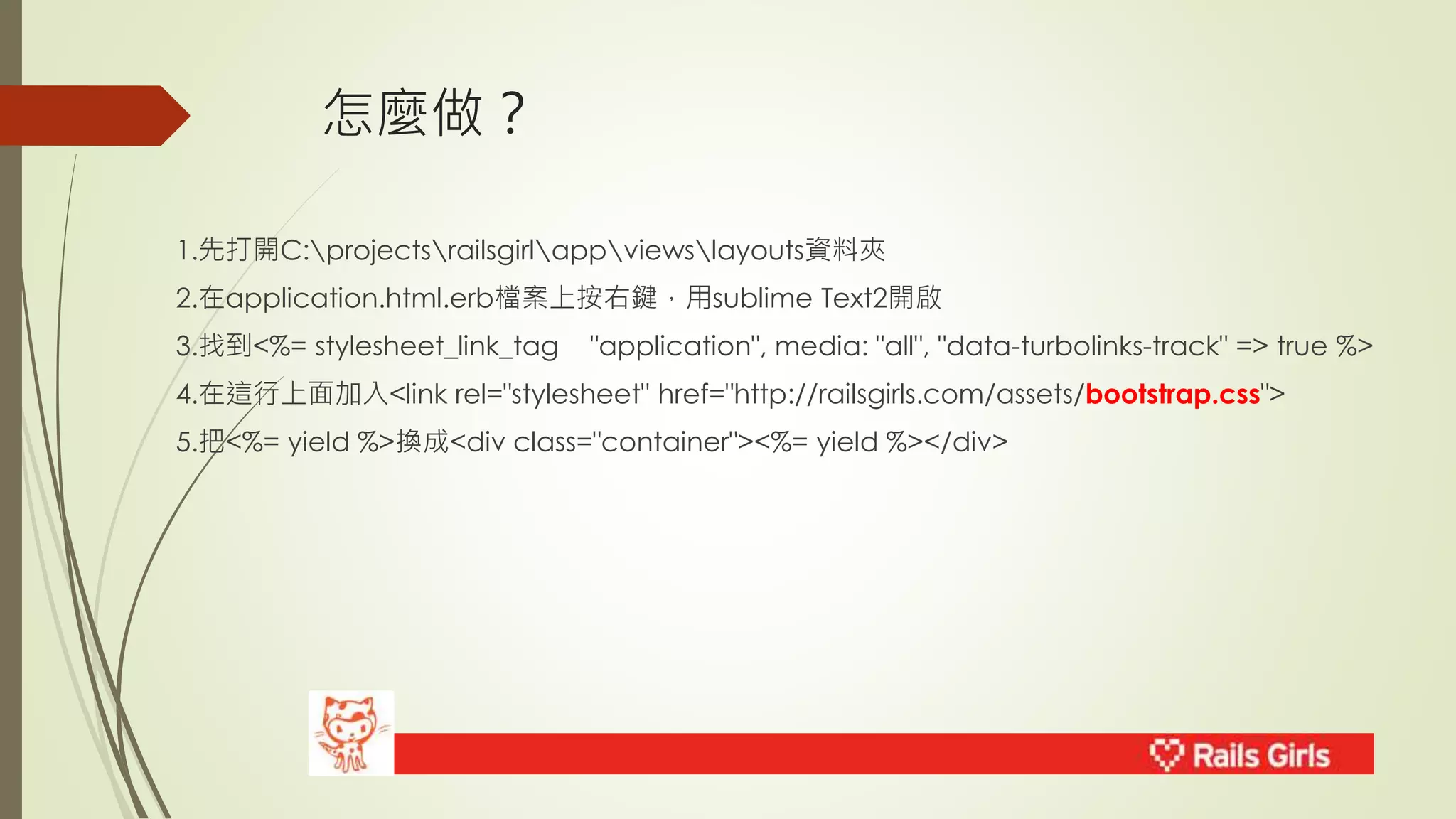 怎麼做？ 
1.先打開C:projectsrailsgirlappviewslayouts資料夾 
2.在application.html.erb檔案上按右鍵，用sublime Text2開啟 
3.找到<%= stylesheet_link_tag "application", media: "all", "data-turbolinks-track" => true %> 
4.在這行上面加入<link rel="stylesheet" href="http://railsgirls.com/assets/bootstrap.css"> 
5.把<%= yield %>換成<div class="container"><%= yield %></div> 
 