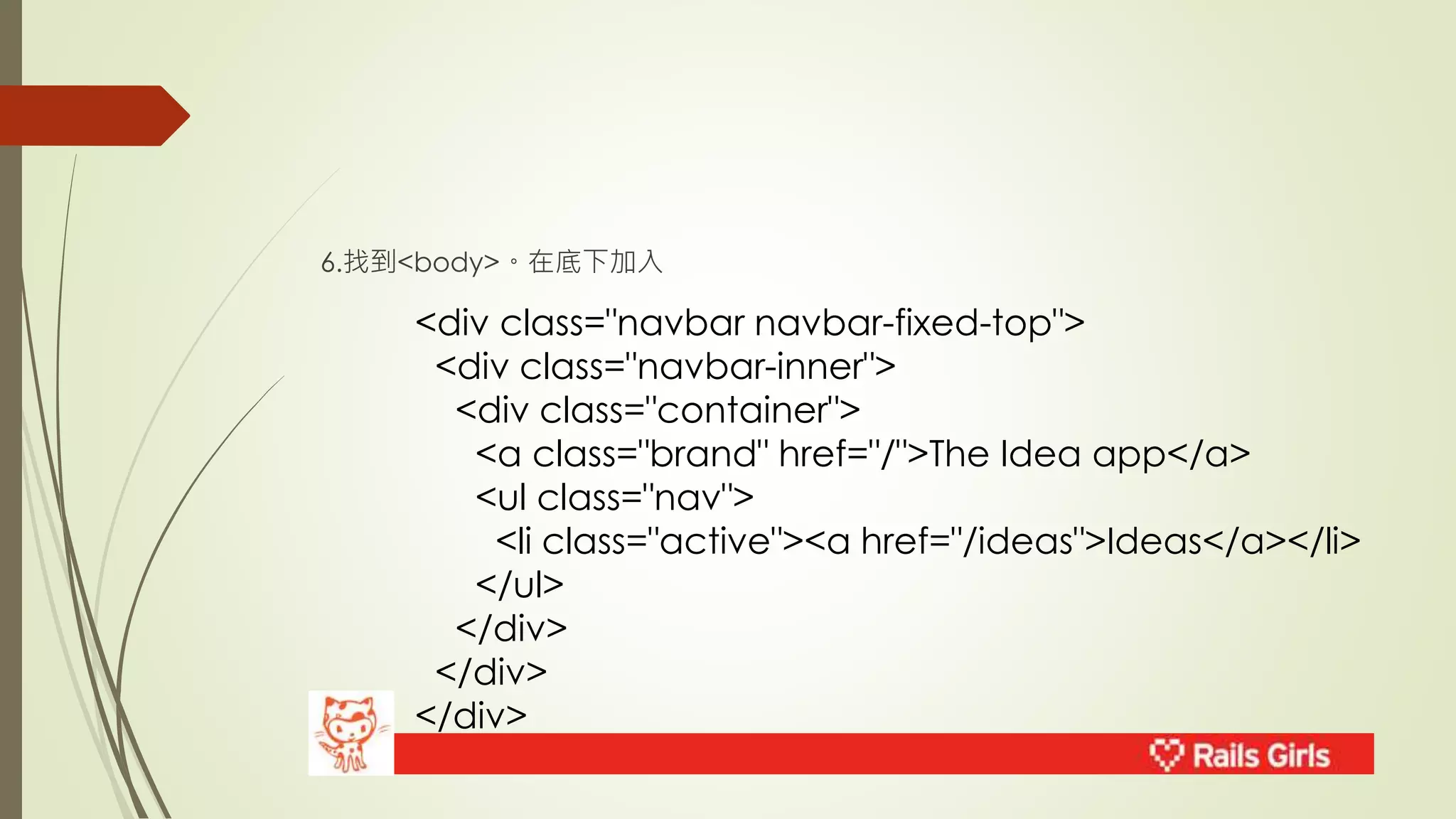 6.找到<body>。在底下加入 
<div class="navbar navbar-fixed-top"> 
<div class="navbar-inner"> 
<div class="container"> 
<a class="brand" href="/">The Idea app</a> 
<ul class="nav"> 
<li class="active"><a href="/ideas">Ideas</a></li> 
</ul> 
</div> 
</div> 
</div> 
 