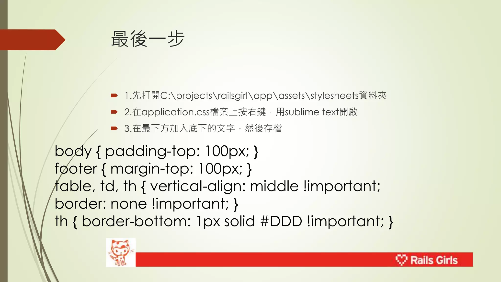 最後一步 
 1.先打開C:projectsrailsgirlappassetsstylesheets資料夾 
 2.在application.css檔案上按右鍵，用sublime text開啟 
 3.在最下方加入底下的文字，然後存檔 
body { padding-top: 100px; } 
footer { margin-top: 100px; } 
table, td, th { vertical-align: middle !important; 
border: none !important; } 
th { border-bottom: 1px solid #DDD !important; } 
 
