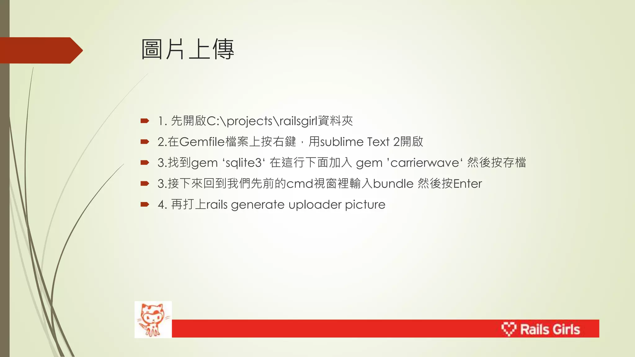 圖片上傳 
 1. 先開啟C:projectsrailsgirl資料夾 
 2.在Gemfile檔案上按右鍵，用sublime Text 2開啟 
 3.找到gem ‘sqlite3‘ 在這行下面加入gem ’carrierwave‘ 然後按存檔 
 3.接下來回到我們先前的cmd視窗裡輸入bundle 然後按Enter 
 4. 再打上rails generate uploader picture 
 