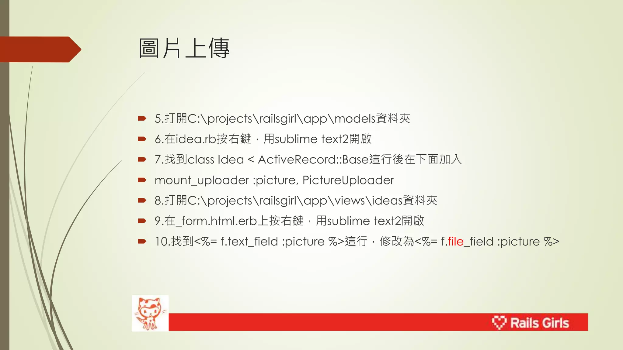 圖片上傳 
 5.打開C:projectsrailsgirlappmodels資料夾 
 6.在idea.rb按右鍵，用sublime text2開啟 
 7.找到class Idea < ActiveRecord::Base這行後在下面加入 
 mount_uploader :picture, PictureUploader 
 8.打開C:projectsrailsgirlappviewsideas資料夾 
 9.在_form.html.erb上按右鍵，用sublime text2開啟 
 10.找到<%= f.text_field :picture %>這行，修改為<%= f.file_field :picture %> 
 