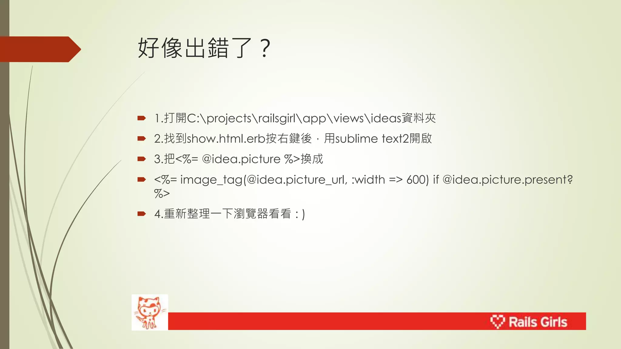 好像出錯了？ 
 1.打開C:projectsrailsgirlappviewsideas資料夾 
 2.找到show.html.erb按右鍵後，用sublime text2開啟 
 3.把<%= @idea.picture %>換成 
 <%= image_tag(@idea.picture_url, :width => 600) if @idea.picture.present? 
%> 
 4.重新整理一下瀏覽器看看: ) 
 