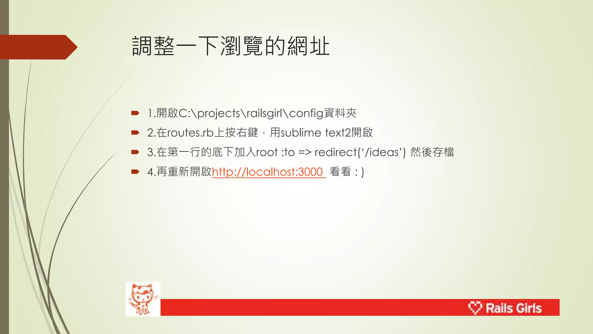 調整一下瀏覽的網址 
 1.開啟C:projectsrailsgirlconfig資料夾 
 2.在routes.rb上按右鍵，用sublime text2開啟 
 3.在第一行的底下加入root :to => redirect(‘/ideas’) 然後存檔 
 4.再重新開啟http://localhost:3000 看看: ) 
 
