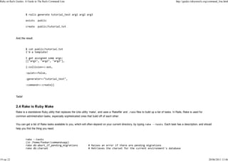 Ruby on Rails Guides: A Guide to The Rails Command Line                                                                                                  http://guides.rubyonrails.org/command_line.html




             And the result:




             Tada!


             2.4 Rake is Ruby Make
             Rake is a standalone Ruby utility that replaces the Unix utility ‘make’, and uses a ‘Rakefile’ and      files to build up a list of tasks. In Rails, Rake is used for
             common administration tasks, especially sophisticated ones that build off of each other.


             You can get a list of Rake tasks available to you, which will often depend on your current directory, by typing                 . Each task has a description, and should
             help you find the thing you need.




19 sur 22                                                                                                                                                                             20/06/2011 13:46
 