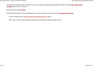 Ruby on Rails Guides: A Guide to The Rails Command Line                                                                                            http://guides.rubyonrails.org/command_line.html


             You may also find incomplete content, or stuff that is not up to date. Please do add any missing documentation for master. Check the Ruby on Rails Guides
             Guidelines guide for style and conventions.


             Issues may also be reported in Github.


             And last but not least, any kind of discussion regarding Ruby on Rails documentation is very welcome in the rubyonrails-docs mailing list.


                  This work is licensed under a Creative Commons Attribution-Share Alike 3.0 License


                  "Rails", "Ruby on Rails", and the Rails logo are trademarks of David Heinemeier Hansson. All rights reserved.




22 sur 22                                                                                                                                                                       20/06/2011 13:46
 