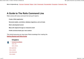Ruby on Rails Guides: A Guide to The Rails Command Line                                                                             http://guides.rubyonrails.org/command_line.html


               More at rubyonrails.org: Overview | Download | Deploy | Code | Screencasts | Documentation | Ecosystem | Community | Blog




               A Guide to The Rails Command Line
               Rails comes with every command line tool you’ll need to

                    Create a Rails application

                    Generate models, controllers, database migrations, and unit tests

                    Start a development server

                    Mess with objects through an interactive shell

                    Profile and benchmark your new creation


               This tutorial assumes you have basic Rails knowledge from reading the
               Getting Started with Rails Guide.

                           Chapters
                        1. Command Line Basics




1 sur 22                                                                                                                                                         20/06/2011 13:46
 