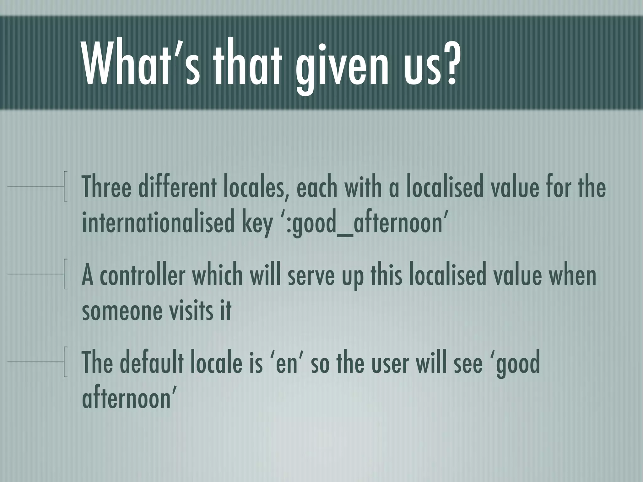 What’s that given us?

Three different locales, each with a localised value for the
internationalised key ‘:good_afternoon’
A controller which will serve up this localised value when
someone visits it
The default locale is ‘en’ so the user will see ‘good
afternoon’
 