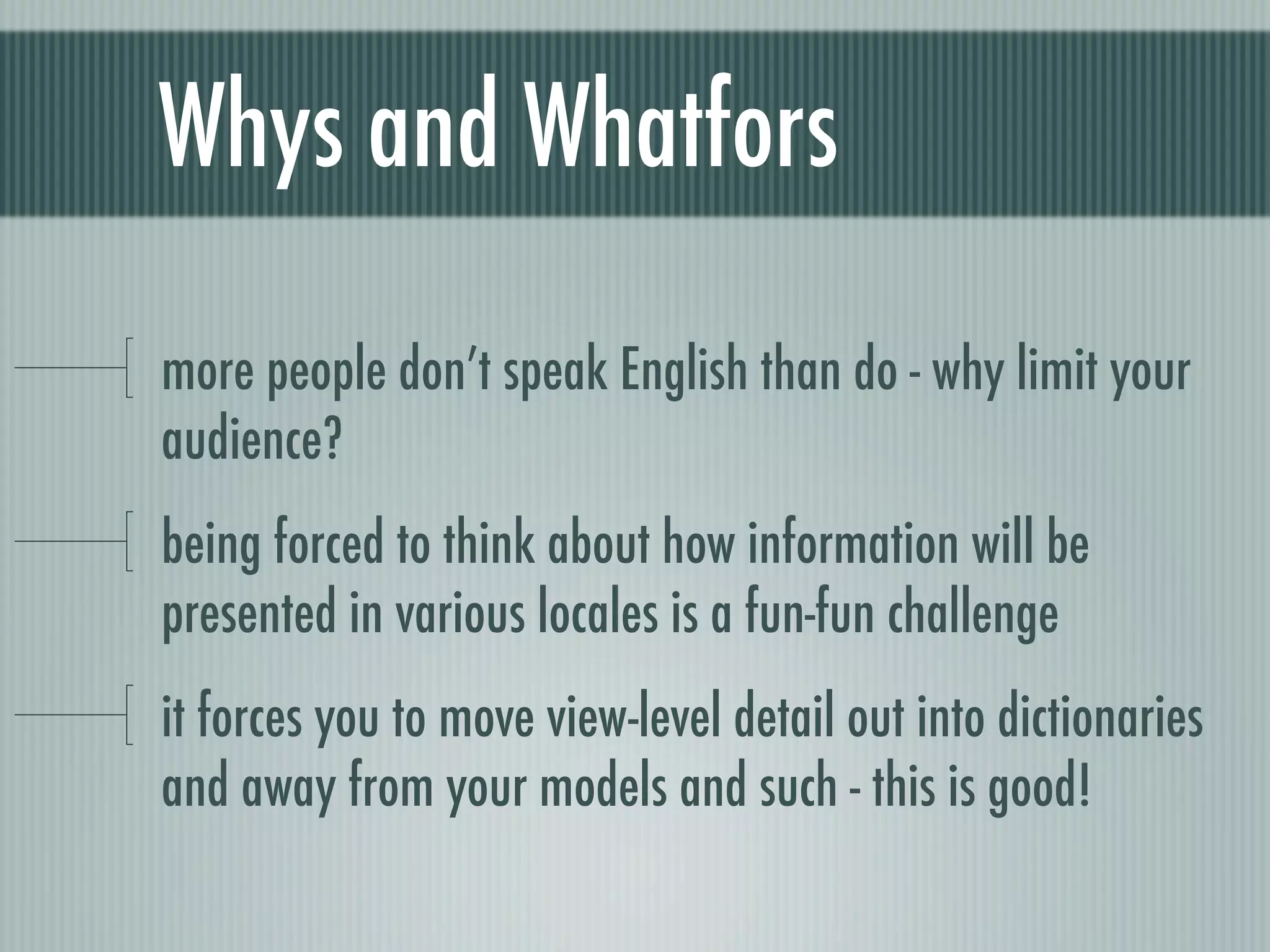 Whys and Whatfors

more people don’t speak English than do - why limit your
audience?
being forced to think about how information will be
presented in various locales is a fun-fun challenge
it forces you to move view-level detail out into dictionaries
and away from your models and such - this is good!
 