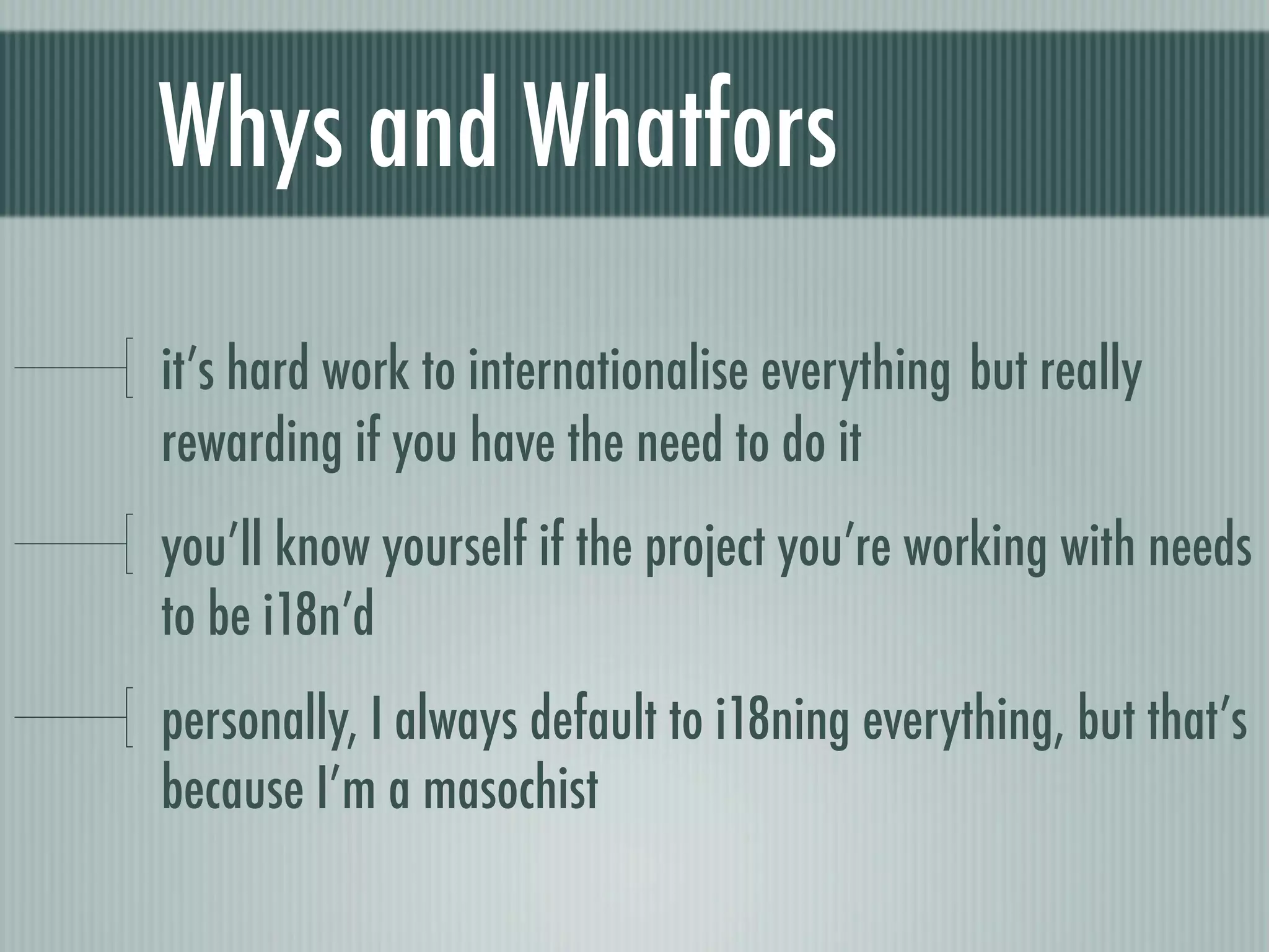 Whys and Whatfors

it’s hard work to internationalise everything but really
rewarding if you have the need to do it
you’ll know yourself if the project you’re working with needs
to be i18n’d
personally, I always default to i18ning everything, but that’s
because I’m a masochist
 