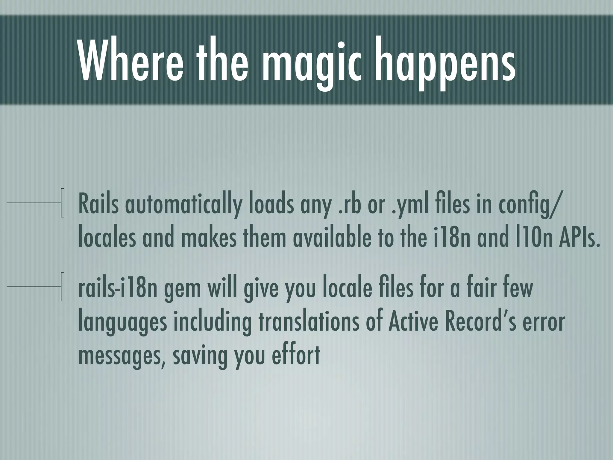 Where the magic happens

Rails automatically loads any .rb or .yml ﬁles in conﬁg/
locales and makes them available to the i18n and l10n APIs.
rails-i18n gem will give you locale ﬁles for a fair few
languages including translations of Active Record’s error
messages, saving you effort
 