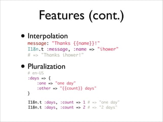 Features (cont.)
• Interpolation
message: "Thanks {{name}}!"
I18n.t :message, :name => "ihower"
# => "Thanks ihower!"
• Pluralization
# en-US
:days => {
:one => "one day"
:other => "{{count}} days"
}
I18n.t :days, :count => 1 # => "one day"
I18n.t :days, :count => 2 # => "2 days"
 