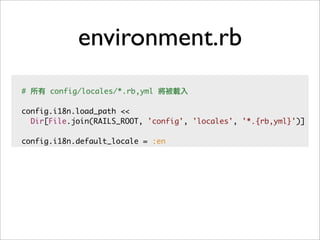 environment.rb
# 所有 config/locales/*.rb,yml 將被載入
config.i18n.load_path <<
Dir[File.join(RAILS_ROOT, 'config', 'locales', '*.{rb,yml}')]
config.i18n.default_locale = :en
 