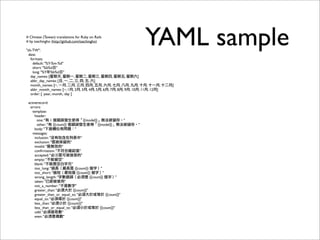YAML sample# Chinese (Taiwan) translations for Ruby on Rails
# by tsechingho (http://github.com/tsechingho)
"zh-TW":
date:
formats:
default: "%Y-%m-%d"
short: "%b%d日"
long: "%Y年%b%d日"
day_names: [星期天, 星期一, 星期二, 星期三, 星期四, 星期五, 星期六]
abbr_day_names: [日, 一, 二, 三, 四, 五, 六]
month_names: [~, 一月, 二月, 三月, 四月, 五月, 六月, 七月, 八月, 九月, 十月, 十一月, 十二月]
abbr_month_names: [~, 1月, 2月, 3月, 4月, 5月, 6月, 7月, 8月, 9月, 10月, 11月, 12月]
order: [ :year, :month, :day ]
activerecord:
errors:
template:
header:
one: "有 1 個錯誤發生使得「{{model}}」無法被儲存。"
other: "有 {{count}} 個錯誤發生使得「{{model}}」無法被儲存。"
body: "下面欄位有問題："
messages:
inclusion: "沒有包含在列表中"
exclusion: "是被保留的"
invalid: "是無效的"
conﬁrmation: "不符合確認值"
accepted: "必须是可被接受的"
empty: "不能留空"
blank: "不能是空白字元"
too_long: "過長（最長是 {{count}} 個字）"
too_short: "過短（最短是 {{count}} 個字）"
wrong_length: "字數錯誤（必須是 {{count}} 個字）"
taken: "已經被使用"
not_a_number: "不是數字"
greater_than: "必須大於 {{count}}"
greater_than_or_equal_to: "必須大於或等於 {{count}}"
equal_to: "必須等於 {{count}}"
less_than: "必須小於 {{count}}"
less_than_or_equal_to: "必須小於或等於 {{count}}"
odd: "必須是奇數"
even: "必須是偶數"
 