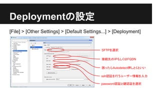 Deployment䛾タᐃ 
[File] > [Other Settings] > [Default Settings...] > [Deployment] 
SFTP䜢㑅ᢥ 
᥋⥆ඛ䛾IP䜒䛧䛟䛿FQDN 
ᅔ䛳䛯䜙Autodetectᢲ䛧䛸䛟䛸䛔䛔 
sshㄆド䜢⾜䛖䝴䞊䝄䞊᝟ሗ䜢ධຊ 
passwordㄆド䛸㘽ㄆド䜢㑅ᢥ 
 