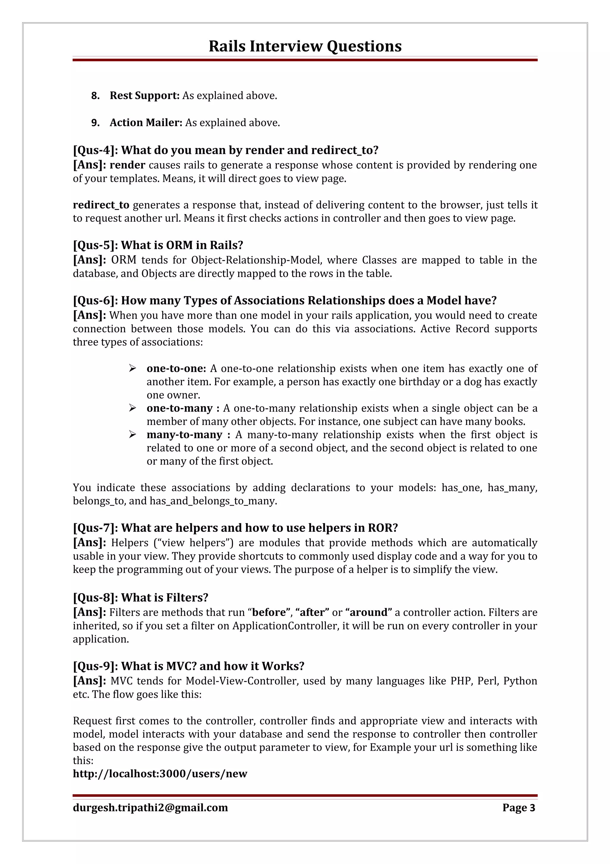 Rails Interview Questions 8. Rest Support: As explained above. 9. Action Mailer: As explained above. [Qus-4]: What do you mean by render and redirect_to? [Ans]: render causes rails to generate a response whose content is provided by rendering one of your templates. Means, it will direct goes to view page. redirect_to generates a response that, instead of delivering content to the browser, just tells it to request another url. Means it first checks actions in controller and then goes to view page. [Qus-5]: What is ORM in Rails? [Ans]: ORM tends for Object-Relationship-Model, where Classes are mapped to table in the database, and Objects are directly mapped to the rows in the table. [Qus-6]: How many Types of Associations Relationships does a Model have? [Ans]: When you have more than one model in your rails application, you would need to create connection between those models. You can do this via associations. Active Record supports three types of associations:  one-to-one: A one-to-one relationship exists when one item has exactly one of another item. For example, a person has exactly one birthday or a dog has exactly one owner.  one-to-many : A one-to-many relationship exists when a single object can be a member of many other objects. For instance, one subject can have many books.  many-to-many : A many-to-many relationship exists when the first object is related to one or more of a second object, and the second object is related to one or many of the first object. You indicate these associations by adding declarations to your models: has_one, has_many, belongs_to, and has_and_belongs_to_many. [Qus-7]: What are helpers and how to use helpers in ROR? [Ans]: Helpers (“view helpers”) are modules that provide methods which are automatically usable in your view. They provide shortcuts to commonly used display code and a way for you to keep the programming out of your views. The purpose of a helper is to simplify the view. [Qus-8]: What is Filters? [Ans]: Filters are methods that run “before”, “after” or “around” a controller action. Filters are inherited, so if you set a filter on ApplicationController, it will be run on every controller in your application. [Qus-9]: What is MVC? and how it Works? [Ans]: MVC tends for Model-View-Controller, used by many languages like PHP, Perl, Python etc. The flow goes like this: Request first comes to the controller, controller finds and appropriate view and interacts with model, model interacts with your database and send the response to controller then controller based on the response give the output parameter to view, for Example your url is something like this: http://localhost:3000/users/new durgesh.tripathi2@gmail.com Page 3 