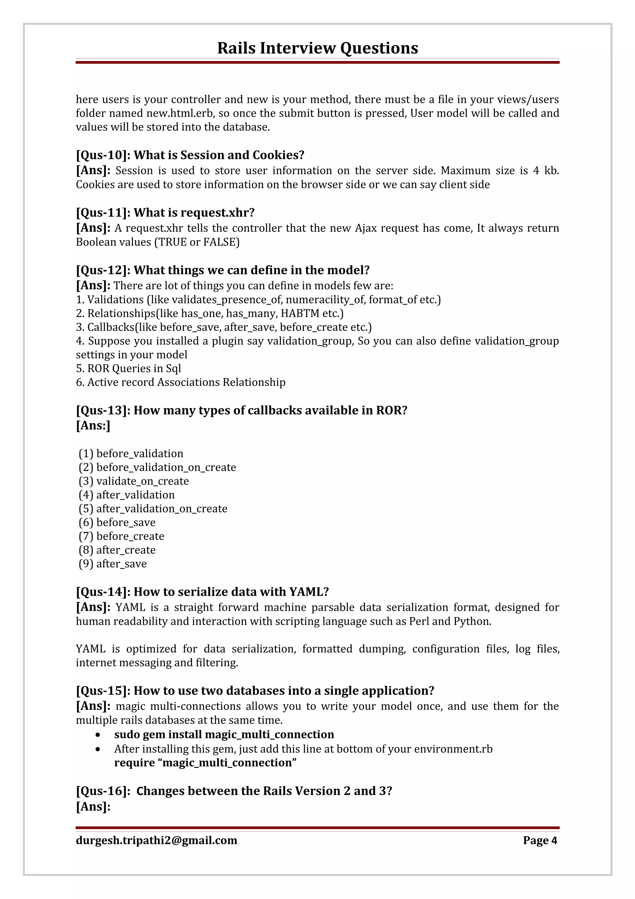 Rails Interview Questions here users is your controller and new is your method, there must be a file in your views/users folder named new.html.erb, so once the submit button is pressed, User model will be called and values will be stored into the database. [Qus-10]: What is Session and Cookies? [Ans]: Session is used to store user information on the server side. Maximum size is 4 kb. Cookies are used to store information on the browser side or we can say client side [Qus-11]: What is request.xhr? [Ans]: A request.xhr tells the controller that the new Ajax request has come, It always return Boolean values (TRUE or FALSE) [Qus-12]: What things we can define in the model? [Ans]: There are lot of things you can define in models few are: 1. Validations (like validates_presence_of, numeracility_of, format_of etc.) 2. Relationships(like has_one, has_many, HABTM etc.) 3. Callbacks(like before_save, after_save, before_create etc.) 4. Suppose you installed a plugin say validation_group, So you can also define validation_group settings in your model 5. ROR Queries in Sql 6. Active record Associations Relationship [Qus-13]: How many types of callbacks available in ROR? [Ans:] (1) before_validation (2) before_validation_on_create (3) validate_on_create (4) after_validation (5) after_validation_on_create (6) before_save (7) before_create (8) after_create (9) after_save [Qus-14]: How to serialize data with YAML? [Ans]: YAML is a straight forward machine parsable data serialization format, designed for human readability and interaction with scripting language such as Perl and Python. YAML is optimized for data serialization, formatted dumping, configuration files, log files, internet messaging and filtering. [Qus-15]: How to use two databases into a single application? [Ans]: magic multi-connections allows you to write your model once, and use them for the multiple rails databases at the same time. • sudo gem install magic_multi_connection • After installing this gem, just add this line at bottom of your environment.rb require “magic_multi_connection” [Qus-16]: Changes between the Rails Version 2 and 3? [Ans]: durgesh.tripathi2@gmail.com Page 4 