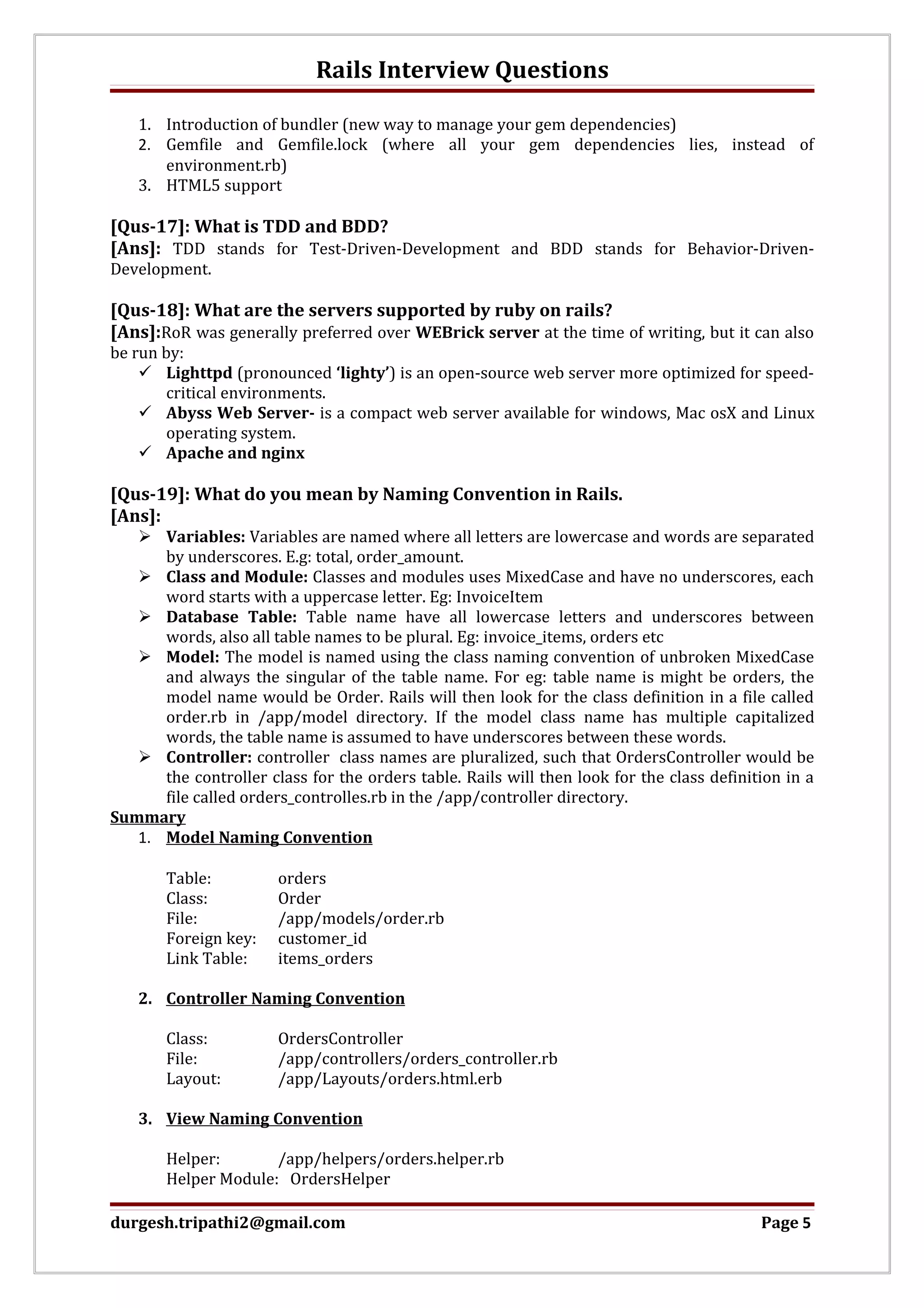 Rails Interview Questions 1. Introduction of bundler (new way to manage your gem dependencies) 2. Gemfile and Gemfile.lock (where all your gem dependencies lies, instead of environment.rb) 3. HTML5 support [Qus-17]: What is TDD and BDD? [Ans]: TDD stands for Test-Driven-Development and BDD stands for Behavior-Driven- Development. [Qus-18]: What are the servers supported by ruby on rails? [Ans]:RoR was generally preferred over WEBrick server at the time of writing, but it can also be run by:  Lighttpd (pronounced ‘lighty’) is an open-source web server more optimized for speed- critical environments.  Abyss Web Server- is a compact web server available for windows, Mac osX and Linux operating system.  Apache and nginx [Qus-19]: What do you mean by Naming Convention in Rails. [Ans]:  Variables: Variables are named where all letters are lowercase and words are separated by underscores. E.g: total, order_amount.  Class and Module: Classes and modules uses MixedCase and have no underscores, each word starts with a uppercase letter. Eg: InvoiceItem  Database Table: Table name have all lowercase letters and underscores between words, also all table names to be plural. Eg: invoice_items, orders etc  Model: The model is named using the class naming convention of unbroken MixedCase and always the singular of the table name. For eg: table name is might be orders, the model name would be Order. Rails will then look for the class definition in a file called order.rb in /app/model directory. If the model class name has multiple capitalized words, the table name is assumed to have underscores between these words.  Controller: controller class names are pluralized, such that OrdersController would be the controller class for the orders table. Rails will then look for the class definition in a file called orders_controlles.rb in the /app/controller directory. Summary 1. Model Naming Convention Table: orders Class: Order File: /app/models/order.rb Foreign key: customer_id Link Table: items_orders 2. Controller Naming Convention Class: OrdersController File: /app/controllers/orders_controller.rb Layout: /app/Layouts/orders.html.erb 3. View Naming Convention Helper: /app/helpers/orders.helper.rb Helper Module: OrdersHelper durgesh.tripathi2@gmail.com Page 5 