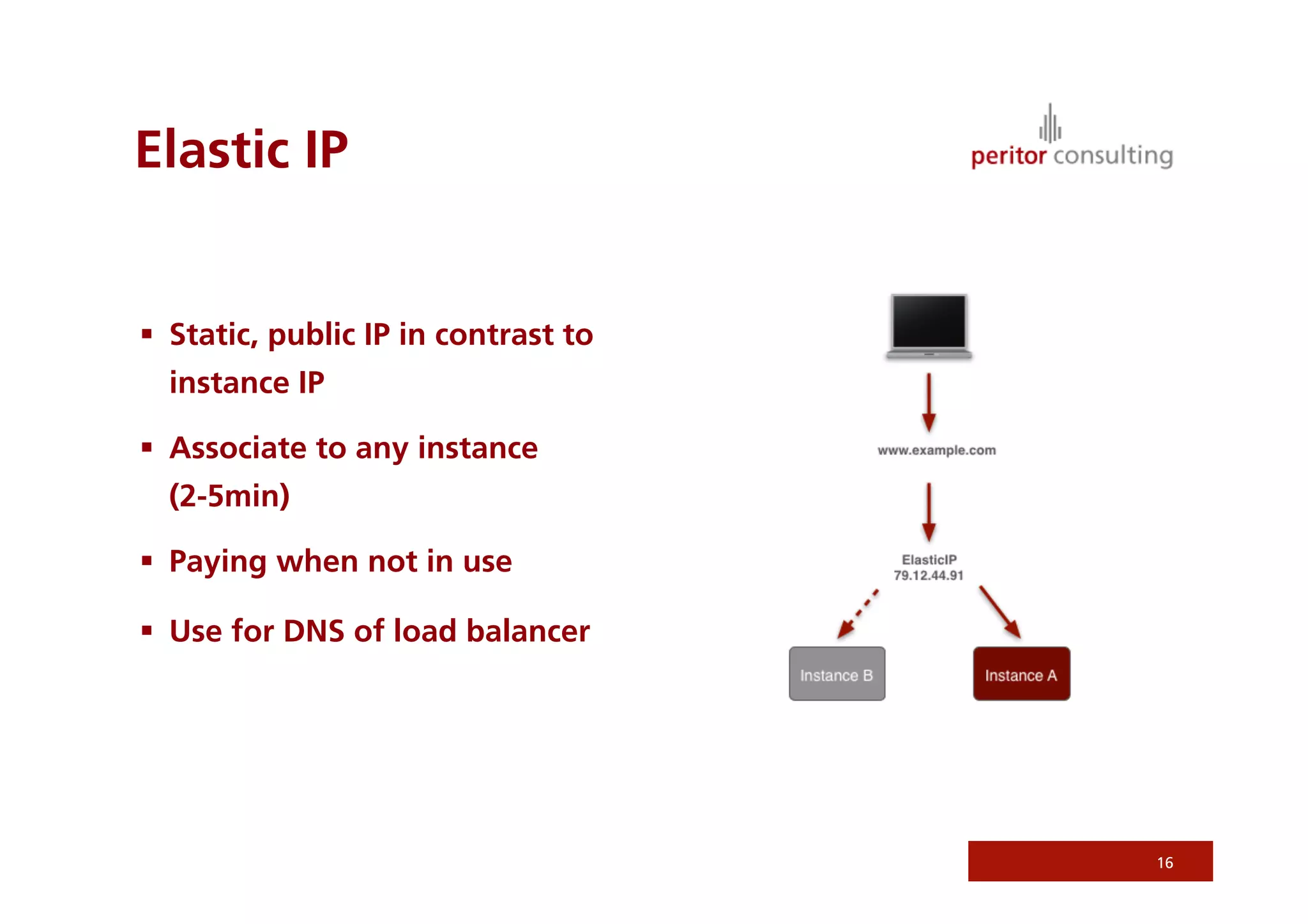 Elastic IP


  Static, public IP in contrast to
  instance IP

  Associate to any instance
  (2-5min)

  Paying when not in use

  Use for DNS of load balancer




                                      16
 