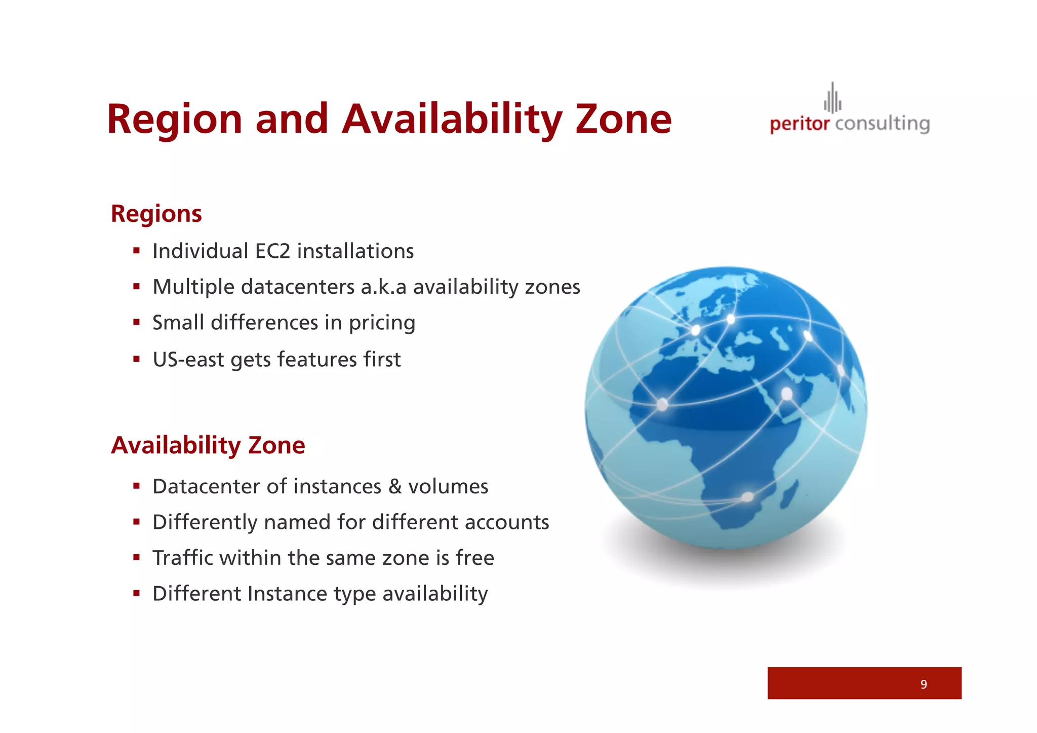Region and Availability Zone

Regions
   Individual EC2 installations
   Multiple datacenters a.k.a availability zones
   Small differences in pricing
   US-east gets features ﬁrst



Availability Zone
   Datacenter of instances & volumes
   Differently named for different accounts
   Trafﬁc within the same zone is free
   Different Instance type availability



                                                    9
 