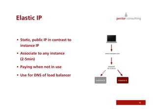 Elastic IP


  Static, public IP in contrast to
  instance IP

  Associate to any instance
  (2-5min)

  Paying when not in use

  Use for DNS of load balancer




                                      16
 