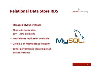 Relational Data Store RDS


  Managed MySQL instance

  Choose instance size,
  pay ~ 30% premium

  Hot-Failover replication available

  Deﬁne a 4h maintenance window

  Better performance than single EBS-
  backed instance



                                         19
 