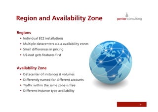 Region and Availability Zone

Regions
   Individual EC2 installations
   Multiple datacenters a.k.a availability zones
   Small differences in pricing
   US-east gets features ﬁrst



Availability Zone
   Datacenter of instances & volumes
   Differently named for different accounts
   Trafﬁc within the same zone is free
   Different Instance type availability



                                                    9
 