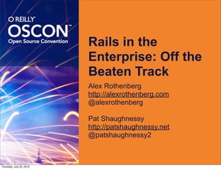 Rails in the
                          Enterprise: Off the
                          Beaten Track
                          Alex Rothenberg
                          http://alexrothenberg.com
                          @alexrothenberg

                          Pat Shaughnessy
                          http://patshaughnessy.net
                          @patshaughnessy2



Thursday, July 22, 2010
 