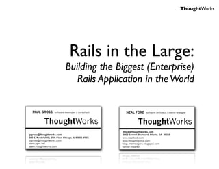 ThoughtWorks




                                    Rails in the Large:
                                Building the Biggest (Enterprise)
                                   Rails Application in the World

   PAUL GROSS          software developer / consultant     NEAL FORD        software architect / meme wrangler



             ThoughtWorks                                            ThoughtWorks
                                                         nford@thoughtworks.com
pgross@thoughtworks.com                                  3003 Summit Boulevard, Atlanta, GA 30319
200 E. Randolph St, 25th Floor, Chicago, IL 60601-6501   www.nealford.com
pgross@thoughtworks.com                                  www.thoughtworks.com
www.pgrs.net                                             blog: memeagora.blogspot.com
www.thoughtworks.com                                     twitter: neal4d
 