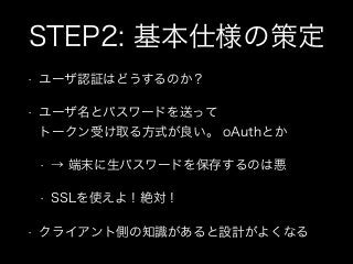 STEP2: 基本仕様の策定
•

ユーザ認証はどうするのか？

•

ユーザ名とパスワードを送って 
トークン受け取る方式が良い。 oAuthとか
•
•

•

→ 端末に生パスワードを保存するのは悪
SSLを使えよ！絶対！

クライアント...