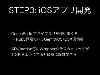 STEP3: iOSアプリ開発
•

CocoaPods でライブラリを使いまくる 
→ Ruby界隈でいうGemのiOS/OSX環境版

•

APIのaction毎にWrapperクラスのメソッドが 
1つあるようにすると綺麗に設計できる

 