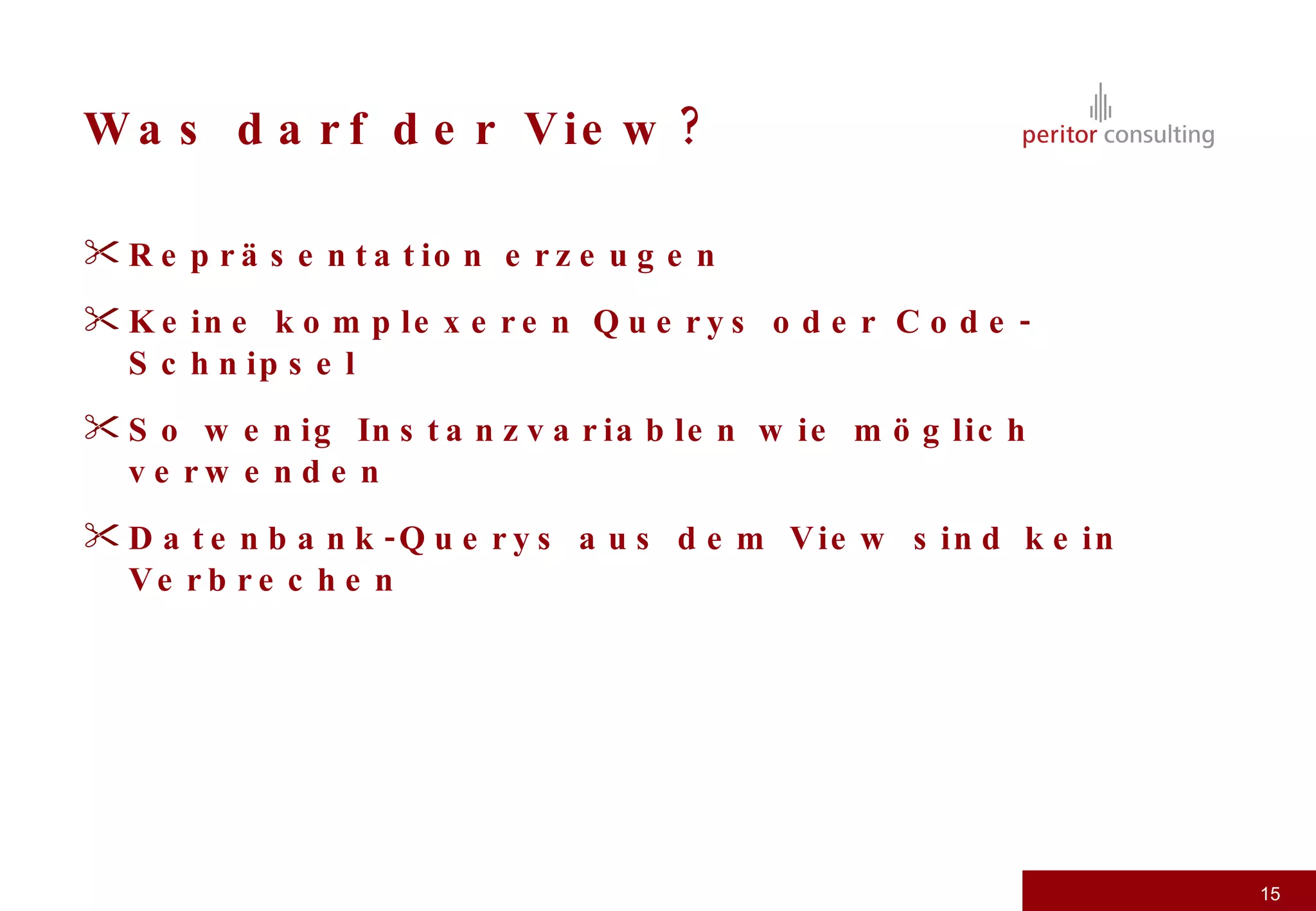 Was darf der View? Repräsentation erzeugen Keine komplexeren Querys oder Code-Schnipsel So wenig Instanzvariablen wie möglich verwenden Datenbank-Querys aus dem View sind kein Verbrechen 