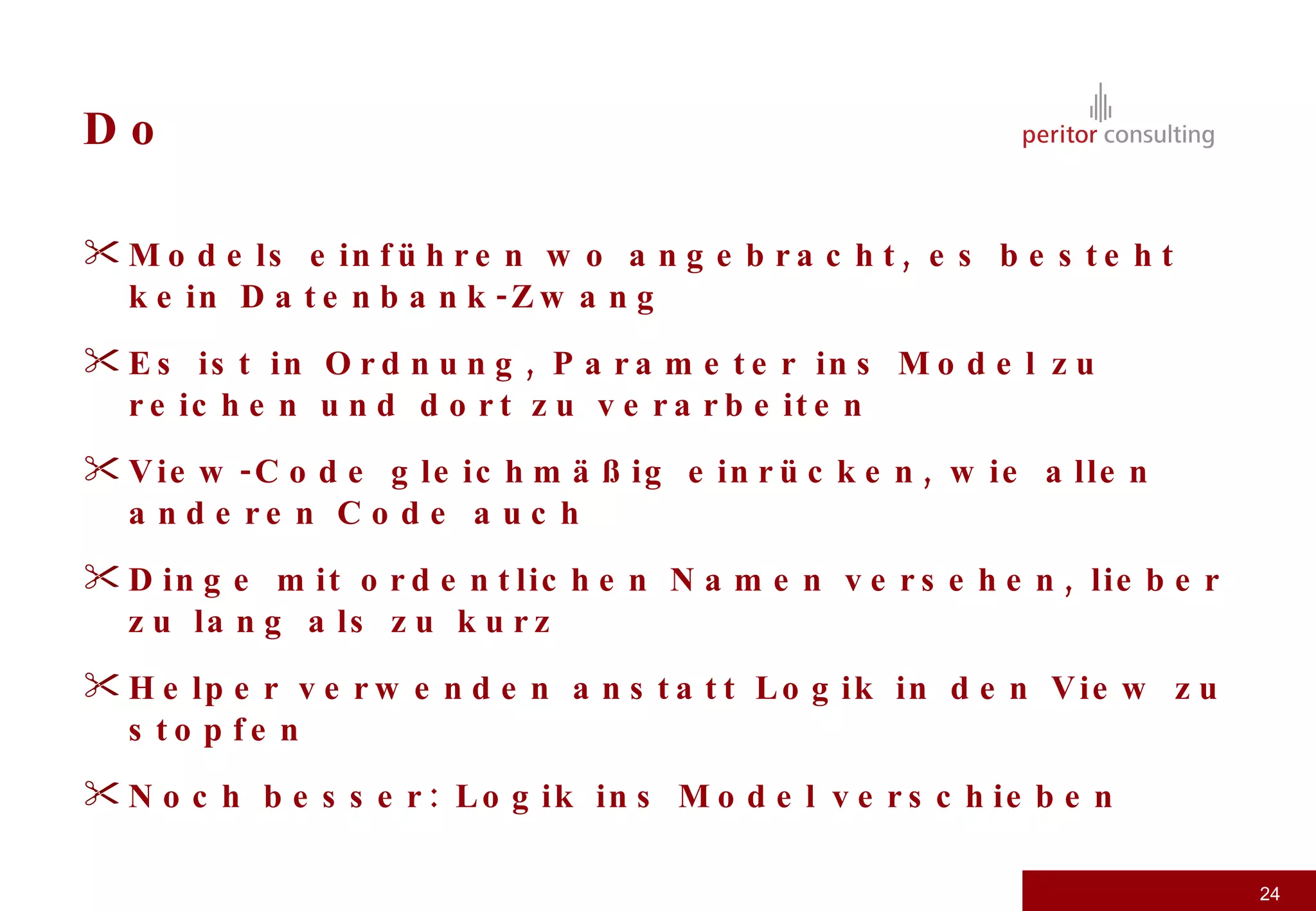 Do Models einführen wo angebracht, es besteht kein Datenbank-Zwang Es ist in Ordnung, Parameter ins Model zu reichen und dort zu verarbeiten View-Code gleichmäßig einrücken, wie allen anderen Code auch Dinge mit ordentlichen Namen versehen, lieber zu lang als zu kurz Helper verwenden anstatt Logik in den View zu stopfen Noch besser: Logik ins Model verschieben 