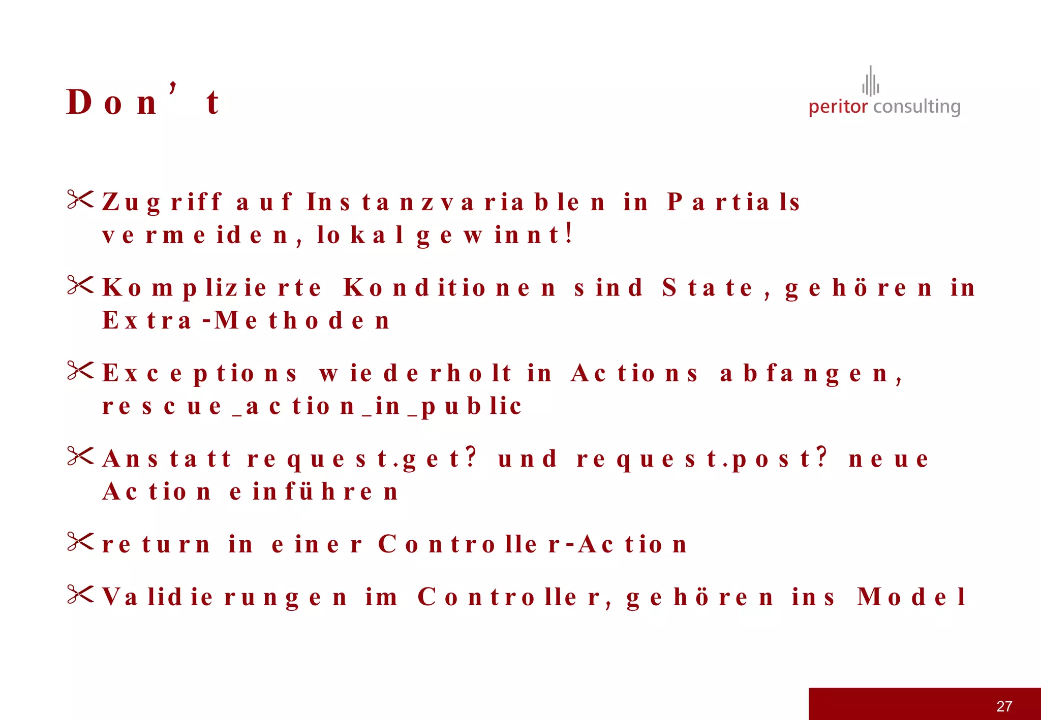 Don’t Zugriff auf Instanzvariablen in Partials vermeiden, lokal gewinnt! Komplizierte Konditionen sind State, gehören in Extra-Methoden Exceptions wiederholt in Actions abfangen, rescue_action_in_public Anstatt request.get? und request.post? neue Action einführen return in einer Controller-Action Validierungen im Controller, gehören ins Model 