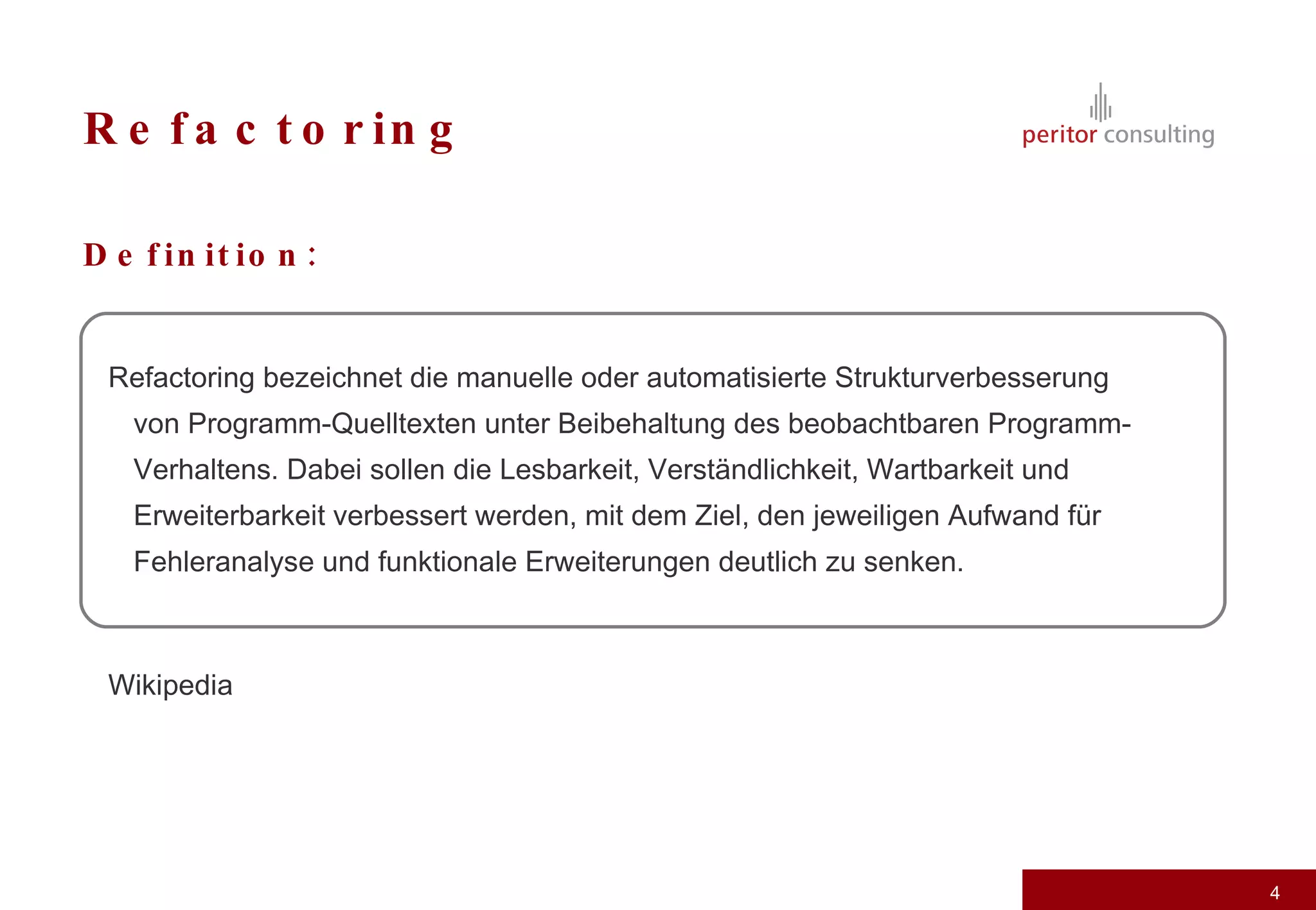 Refactoring Definition: Refactoring bezeichnet die manuelle oder automatisierte Strukturverbesserung von Programm-Quelltexten unter Beibehaltung des beobachtbaren Programm-Verhaltens. Dabei sollen die Lesbarkeit, Verständlichkeit, Wartbarkeit und Erweiterbarkeit verbessert werden, mit dem Ziel, den jeweiligen Aufwand für Fehleranalyse und funktionale Erweiterungen deutlich zu senken. Wikipedia 