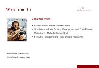 Who am I ? Jonathan Weiss   Consultant bei Peritor GmbH in Berlin Specialized in Rails, Scaling, Deployment, and Code Review Webistrano - Rails deployment tool FreeBSD Rubygems and Ruby on Rails maintainer http://www.peritor.com http://blog.innerewut.de 