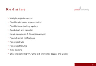 Redmine Multiple projects support Flexible role based access control Flexible issue tracking system Gantt chart and calendar News, documents & files management Feeds & email notifications Per project wiki Per project forums Time tracking SCM integration (SVN, CVS, Git, Mercurial, Bazaar and Darcs) 