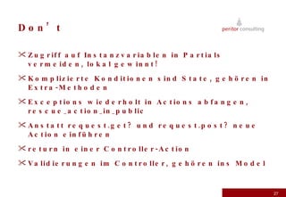 Don’t Zugriff auf Instanzvariablen in Partials vermeiden, lokal gewinnt! Komplizierte Konditionen sind State, gehören in Extra-Methoden Exceptions wiederholt in Actions abfangen, rescue_action_in_public Anstatt request.get? und request.post? neue Action einführen return in einer Controller-Action Validierungen im Controller, gehören ins Model 