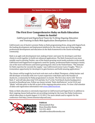 For	
  Immediate	
  Release	
  June	
  2,	
  2011	
  

	
  




                    The	
  First	
  Ever	
  Comprehensive	
  Ruby	
  on	
  Rails	
  Education	
  	
  
                                               Comes	
  to	
  Austin!	
  
                      CabForward	
  and	
  EngineYard	
  Team	
  Up	
  To	
  Bring	
  Ongoing	
  Education	
  
                         and	
  Training	
  in	
  Rails	
  Web	
  Application	
  Development	
  to	
  Austin	
  

       CabForward,	
  one	
  of	
  Austin’s	
  premier	
  Ruby	
  on	
  Rails	
  programming	
  firms,	
  along	
  with	
  EngineYard,	
  
       the	
  leading	
  development	
  and	
  deployment	
  platform	
  for	
  the	
  cloud,	
  team	
  up	
  to	
  bring	
  ongoing,	
  
       professional	
  development	
  and	
  education	
  on	
  the	
  Rails	
  framework	
  to	
  the	
  Austin	
  technology	
  
       community.	
  	
  
       	
  
       Rails	
  is	
  an	
  agile	
  web	
  development	
  tool,	
  making	
  it	
  faster	
  and	
  easier	
  for	
  developers	
  and	
  their	
  
       clients	
  to	
  work	
  together	
  to	
  build	
  out	
  enhanced	
  applications.	
  The	
  Rails	
  framework	
  was	
  most	
  
       notably	
  used	
  to	
  develop	
  Twitter,	
  one	
  of	
  the	
  fastest	
  growing	
  social	
  media	
  websites	
  in	
  the	
  world.	
  
       CabFoward	
  and	
  EngineYard	
  recognized	
  a	
  need	
  for	
  quality,	
  professional	
  Rails	
  training	
  in	
  Austin,	
  
       one	
  of	
  the	
  most	
  well-­‐known	
  and	
  fastest	
  growing	
  tech	
  cities	
  in	
  the	
  United	
  States.	
  “The	
  demand	
  
       for	
  Rails	
  expertise	
  far	
  exceeds	
  the	
  supply,”	
  says	
  CabForward	
  owner	
  Lance	
  Vaughn.	
  “There	
  is	
  
       tremendous	
  opportunity	
  for	
  developers	
  to	
  gain	
  business	
  and	
  build	
  amazing	
  applications.”	
  
       	
  
       The	
  classes	
  will	
  be	
  taught	
  by	
  local	
  tech	
  rock	
  stars	
  such	
  as	
  Mattt	
  Thompson,	
  a	
  Ruby	
  hacker	
  and	
  
       iOS	
  developer	
  at	
  Gowalla	
  with	
  over	
  6	
  years	
  experience	
  with	
  Rails	
  and	
  is	
  the	
  founder	
  of	
  
       Austin.rb,	
  a	
  community	
  for	
  Ruby	
  programmers	
  in	
  Austin.	
  The	
  first	
  class	
  starts	
  with	
  “Zero	
  to	
  
       Rails	
  3”	
  and	
  will	
  take	
  place	
  July	
  9,10	
  and	
  July	
  16,17	
  at	
  the	
  Tech	
  Ranch	
  Austin	
  headquarters	
  
       located	
  on	
  Rundberg	
  Lane.	
  Follow	
  up	
  classes	
  include	
  “Rails	
  AntiPatterns”	
  on	
  Jul	
  23,24	
  and	
  
       “jRuby”	
  will	
  take	
  place	
  in	
  the	
  fall	
  as	
  part	
  of	
  the	
  ongoing	
  education	
  series.	
  To	
  view	
  a	
  full	
  schedule	
  
       of	
  dates	
  and	
  registration	
  information	
  visit	
  www.cabforward.net.	
  	
  
       	
  
       Ruby	
  on	
  Rails	
  education	
  is	
  extremely	
  important	
  to	
  CabForward	
  and	
  EngineYard.	
  In	
  addition	
  to	
  
       their	
  ongoing	
  classes	
  both	
  parties	
  are	
  providing	
  training	
  for	
  the	
  Lone	
  Star	
  Ruby	
  Conference,	
  
       which	
  takes	
  place	
  in	
  Austin	
  August	
  11-­‐13	
  2011.	
  For	
  more	
  details	
  and	
  to	
  register	
  for	
  the	
  
       conference	
  visit	
  http://www.lonestarrubyconf.com/.	
  

                                                                    Publicist	
  
                                                                    Shennandoah	
  Diaz	
  
                                                                    Brass	
  Knuckles	
  Media	
  
                                                                    512-­‐551-­‐4023	
  
                                                                    sdiaz@brassknucklesmedia.com	
  
 