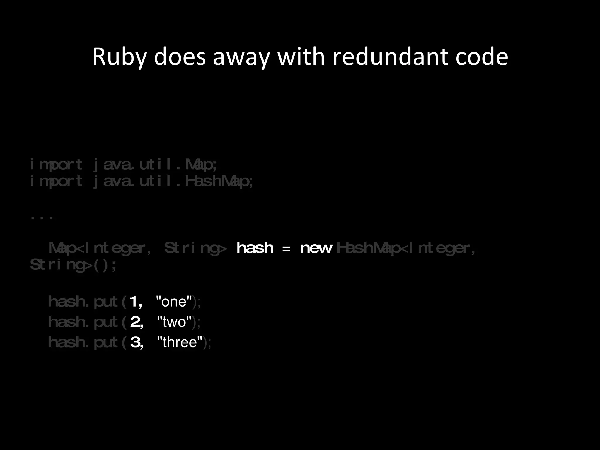 import java.util.Map; import java.util.HashMap; ...   Map<Integer, String>  hash = new  HashMap<Integer, String>();     hash.put( 1,  &quot;one&quot; );   hash.put( 2,  &quot;two&quot; );   hash.put( 3,  &quot;three&quot; ); Ruby does away with redundant code 