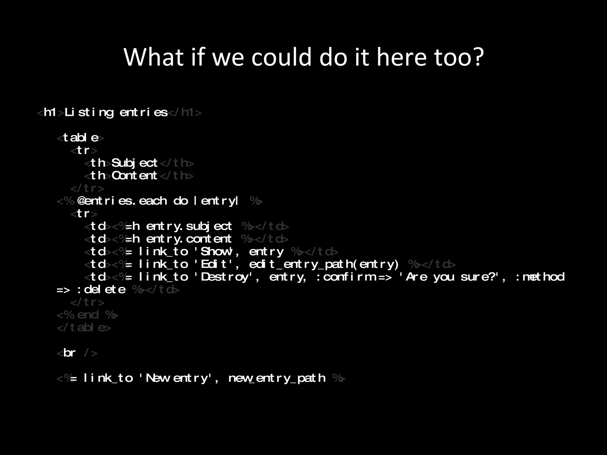 What if we could do it here too? < h1 > Listing entries </h1> < table >   < tr >   < th > Subject </th>   < th > Content </th>   </tr> <%  @entries.each do |entry|  %>   < tr >   < td ><% =h entry.subject  %></td>   < td ><% =h entry.content  %></td>   < td ><% = link_to 'Show', entry  %></td>   < td ><% = link_to 'Edit', edit_entry_path(entry)  %></td>   < td ><% = link_to 'Destroy', entry, :confirm => 'Are you sure?', :method => :delete  %></td>   </tr> <% end %> </table>   < br  />   <% = link_to 'New entry', new_entry_path  %> 