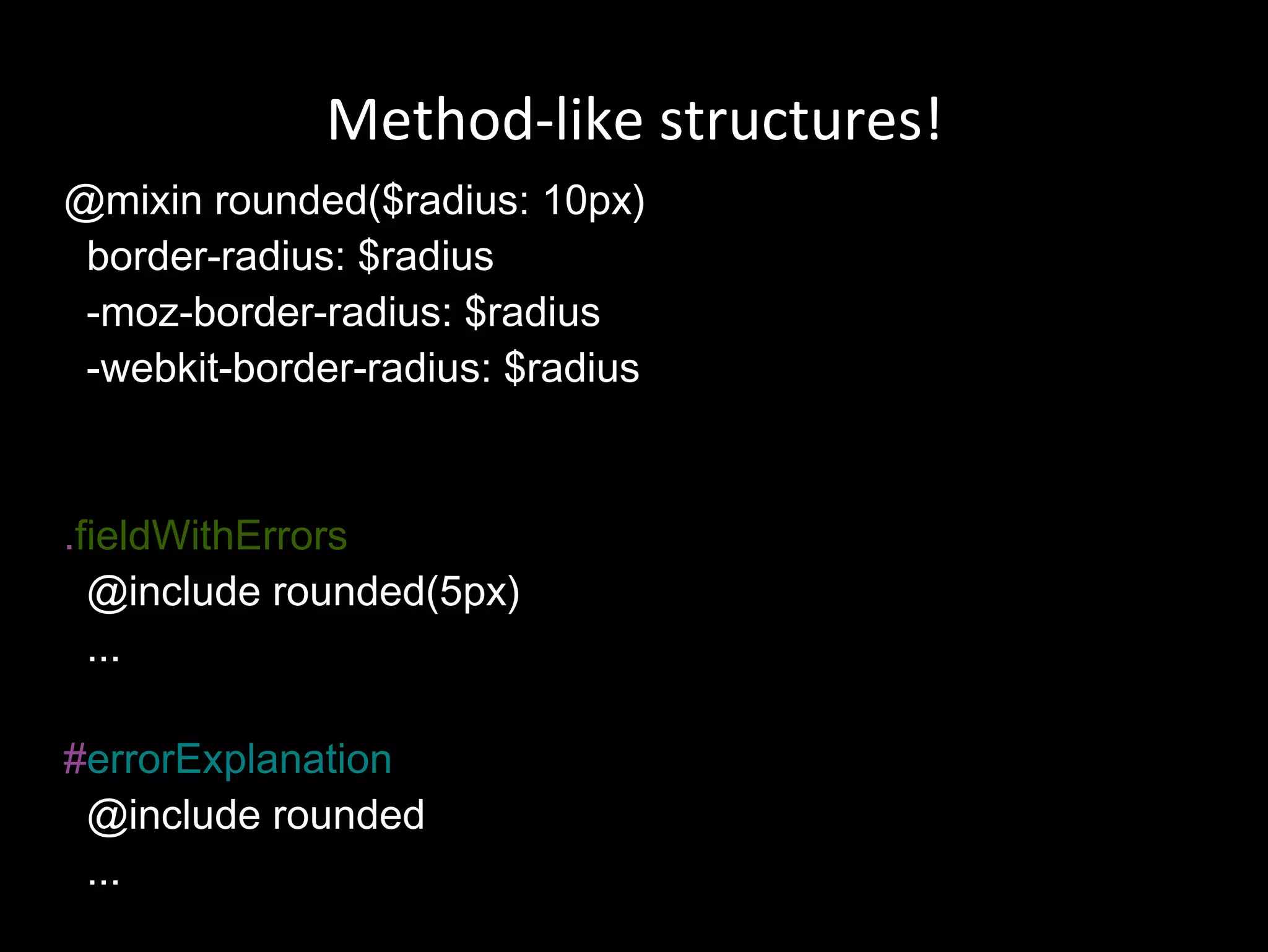 @mixin rounded($radius: 10px) border-radius: $radius -moz-border-radius: $radius -webkit-border-radius: $radius . fieldWithErrors @include rounded(5px) ... # errorExplanation @include rounded ...  Method-like structures! 
