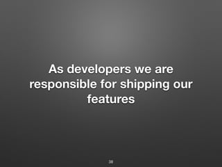 As developers we are
responsible for shipping our
features
38
 