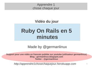 Apprendre 1
                          chose chaque jour



                            Vidéo du jour

              Ruby On Rails en 5
                   minutes
                     Made by @germanlinux
Support pour une vidéo en francais publiée sur youtube (utilisateur germanlinux)
                      Blog : germanlinux.blogspot.com
                            Twitter : @germanlinux

       http://apprendre1chosechaquejour.herokuapp.com                          1
 