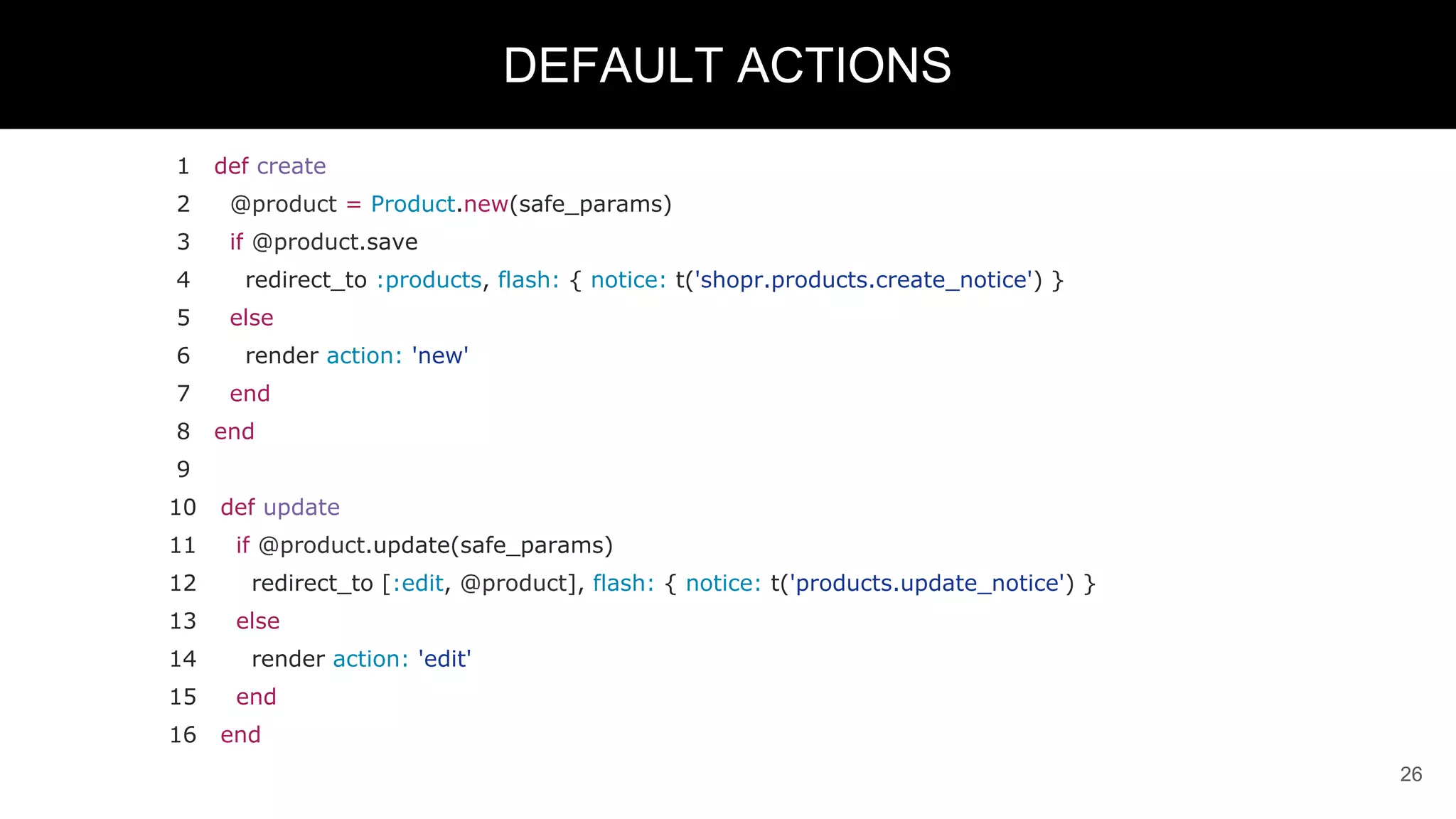 1 def create
2 @product = Product.new(safe_params)
3 if @product.save
4 redirect_to :products, flash: { notice: t('shopr.products.create_notice') }
5 else
6 render action: 'new'
7 end
8 end
9
10 def update
11 if @product.update(safe_params)
12 redirect_to [:edit, @product], flash: { notice: t('products.update_notice') }
13 else
14 render action: 'edit'
15 end
16 end
26
DEFAULT ACTIONS
 