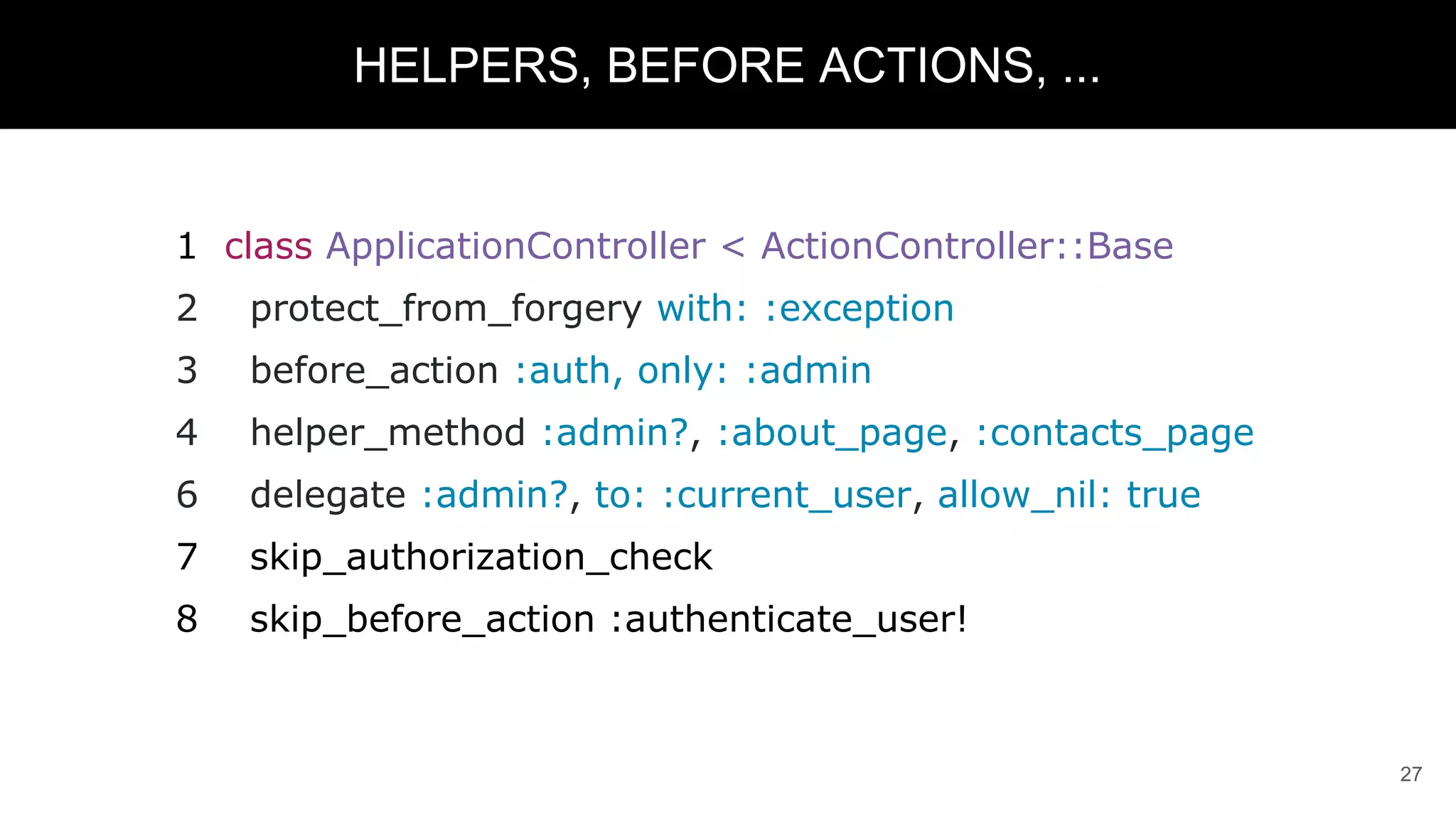 1 class ApplicationController < ActionController::Base
2 protect_from_forgery with: :exception
3 before_action :auth, only: :admin
4 helper_method :admin?, :about_page, :contacts_page
6 delegate :admin?, to: :current_user, allow_nil: true
7 skip_authorization_check
8 skip_before_action :authenticate_user!
27
HELPERS, BEFORE ACTIONS, ...
 